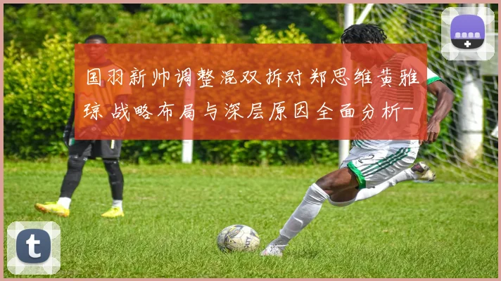 国羽新帅调整混双拆对郑思维黄雅琼 战略布局与深层原因全面分析