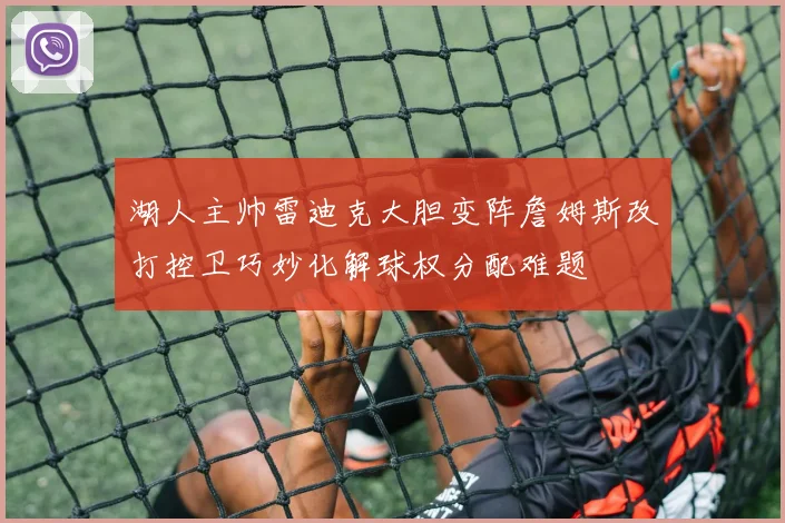 湖人主帅雷迪克大胆变阵詹姆斯改打控卫巧妙化解球权分配难题