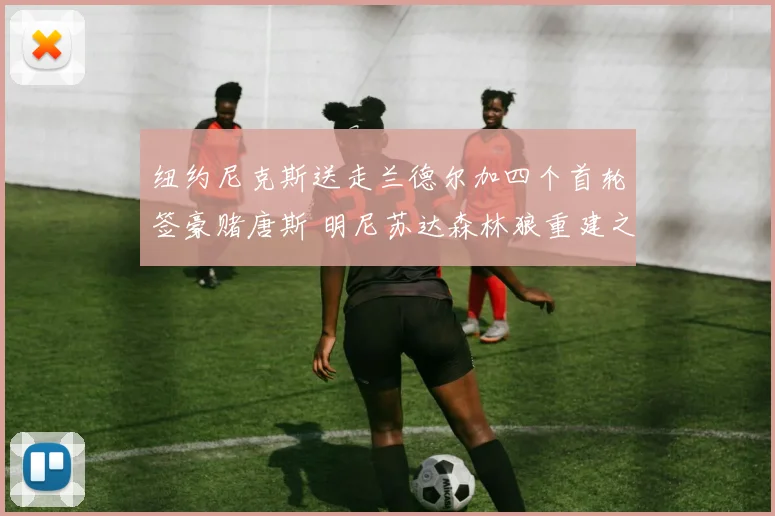纽约尼克斯送走兰德尔加四个首轮签豪赌唐斯 明尼苏达森林狼重建之路正式开启