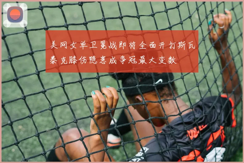 美网女单卫冕战即将全面开打斯瓦泰克膝伤隐患成争冠最大变数