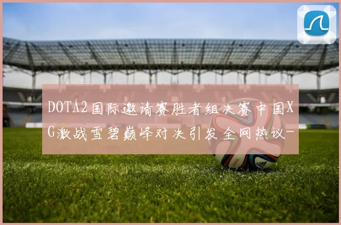 DOTA2国际邀请赛胜者组决赛中国XG激战雪碧巅峰对决引发全网热议