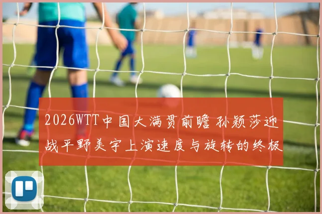 2026WTT中国大满贯前瞻 孙颖莎迎战平野美宇上演速度与旋转的终极较量胜负难料