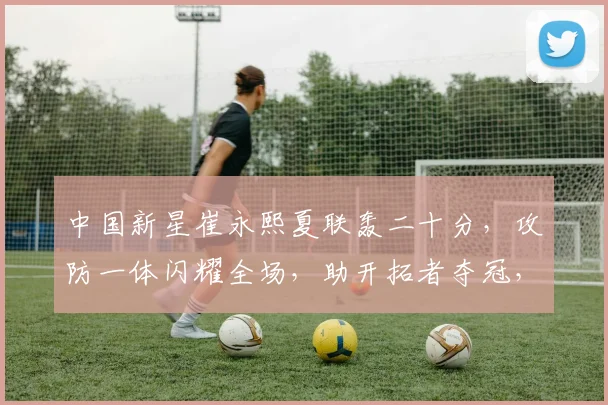 中国新星崔永熙夏联轰二十分，攻防一体闪耀全场，助开拓者夺冠，未来可期