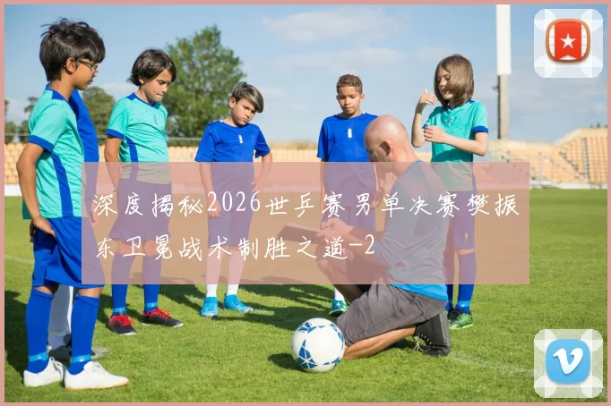 深度揭秘2026世乒赛男单决赛樊振东卫冕战术制胜之道