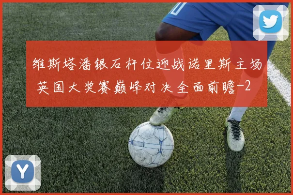 维斯塔潘银石杆位迎战诺里斯主场 英国大奖赛巅峰对决全面前瞻