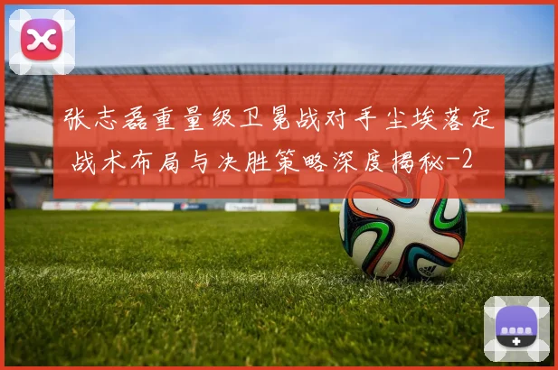 张志磊重量级卫冕战对手尘埃落定 战术布局与决胜策略深度揭秘