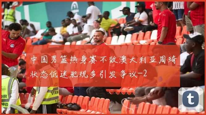 中国男篮热身赛不敌澳大利亚周琦状态低迷犯规多引发争议