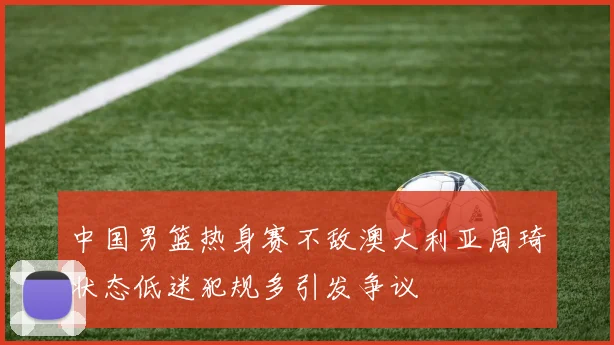 中国男篮热身赛不敌澳大利亚周琦状态低迷犯规多引发争议