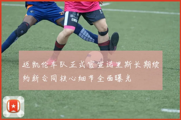 迈凯伦车队正式官宣诺里斯长期续约新合同核心细节全面曝光