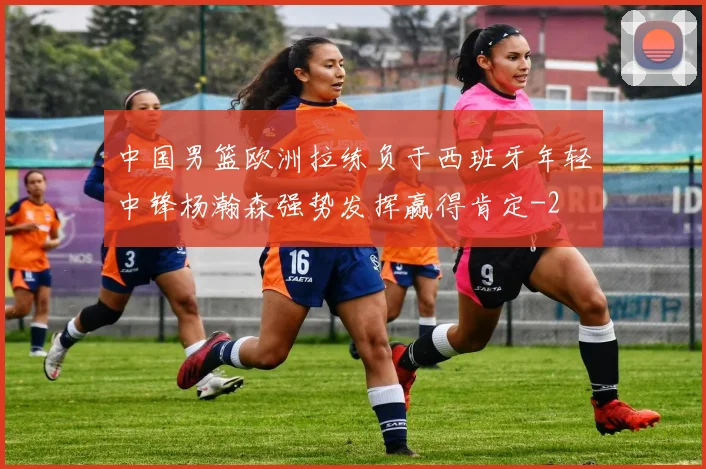 中国男篮欧洲拉练负于西班牙年轻中锋杨瀚森强势发挥赢得肯定