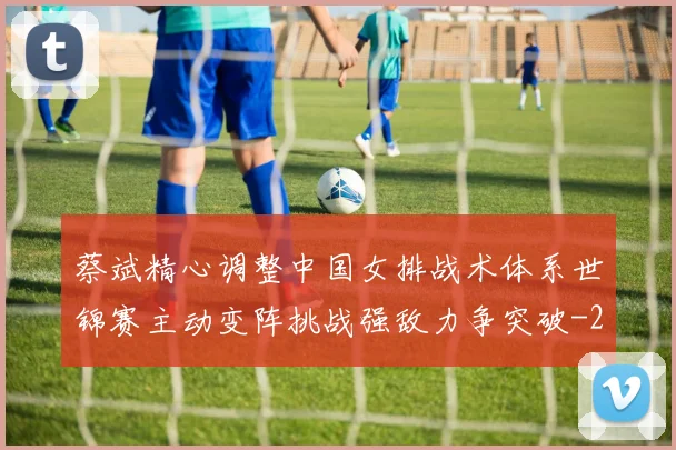 蔡斌精心调整中国女排战术体系世锦赛主动变阵挑战强敌力争突破