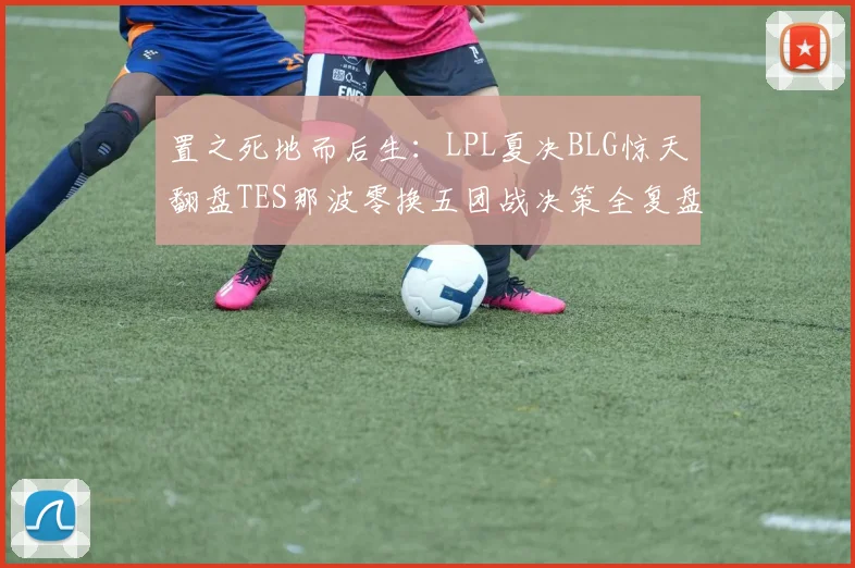 置之死地而后生：LPL夏决BLG惊天翻盘TES那波零换五团战决策全复盘