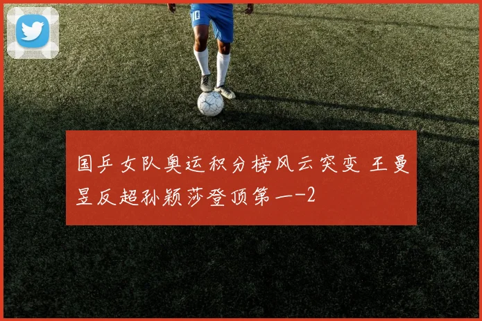 国乒女队奥运积分榜风云突变 王曼昱反超孙颖莎登顶第一