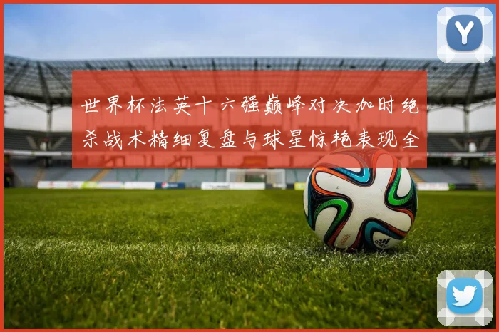 世界杯法英十六强巅峰对决加时绝杀战术精细复盘与球星惊艳表现全纪录