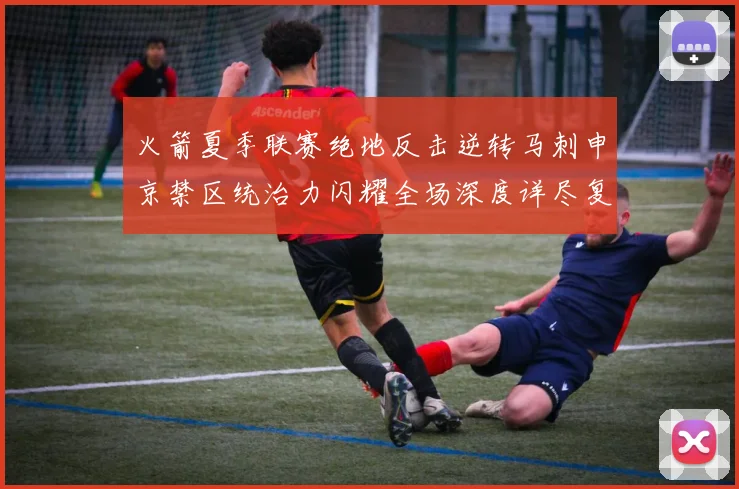 火箭夏季联赛绝地反击逆转马刺申京禁区统治力闪耀全场深度详尽复盘