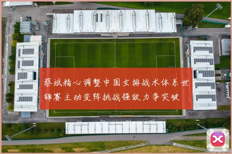 蔡斌精心调整中国女排战术体系世锦赛主动变阵挑战强敌力争突破