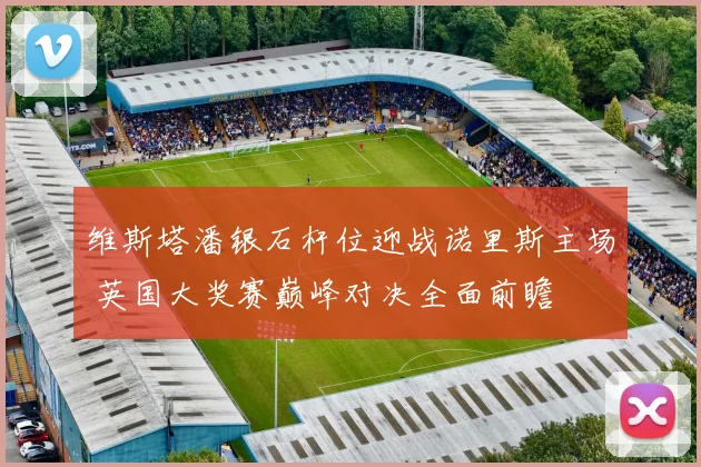维斯塔潘银石杆位迎战诺里斯主场 英国大奖赛巅峰对决全面前瞻