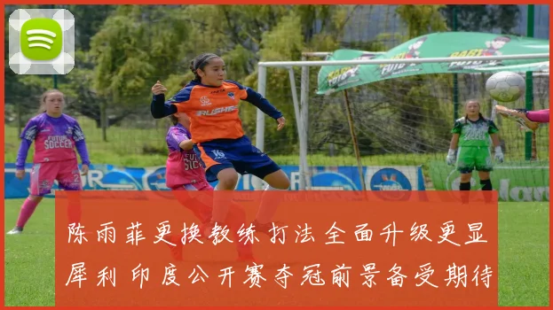 陈雨菲更换教练打法全面升级更显犀利 印度公开赛夺冠前景备受期待