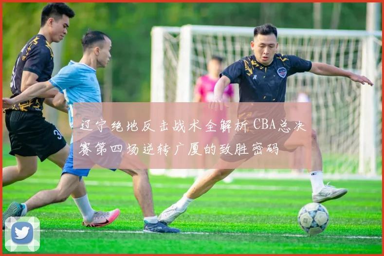 辽宁绝地反击战术全解析 CBA总决赛第四场逆转广厦的致胜密码