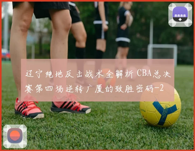 辽宁绝地反击战术全解析 CBA总决赛第四场逆转广厦的致胜密码