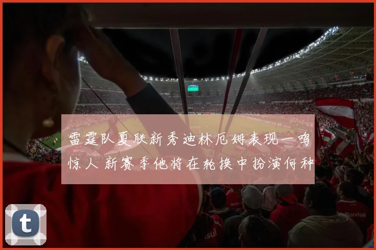 雷霆队夏联新秀迪林厄姆表现一鸣惊人 新赛季他将在轮换中扮演何种角色